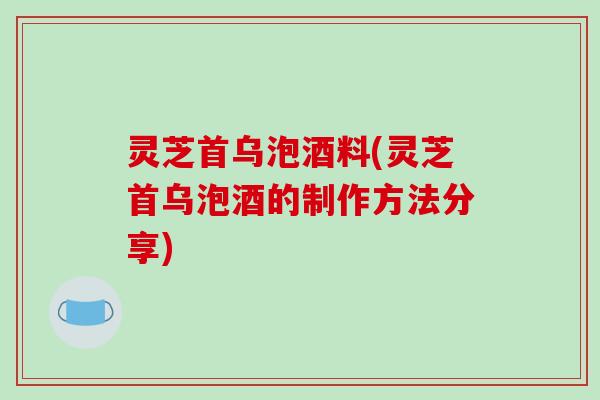 灵芝首乌泡酒料(灵芝首乌泡酒的制作方法分享) 灵芝首乌泡酒料(灵芝首乌泡酒的制作方法分享)