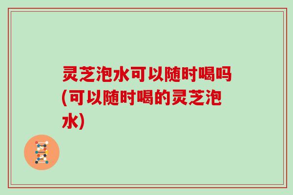 灵芝泡水可以随时喝吗(可以随时喝的灵芝泡水) 灵芝泡水可以随时喝吗(可以随时喝的灵芝泡水)