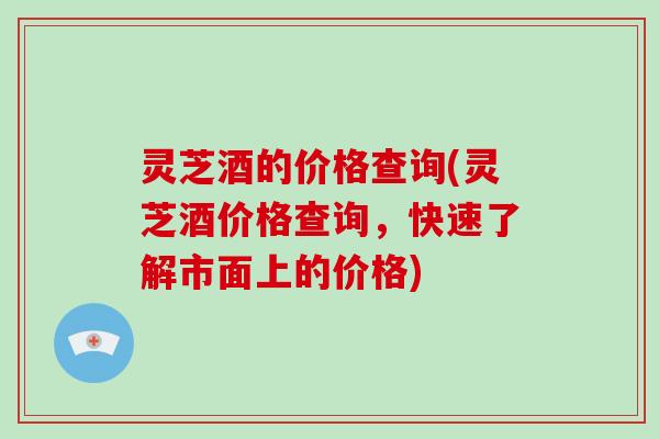 灵芝酒的价格查询(灵芝酒价格查询，快速了解市面上的价格)