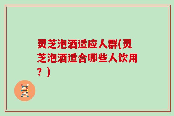 灵芝泡酒适应人群(灵芝泡酒适合哪些人饮用?) 灵芝泡酒适应人群(灵芝泡酒适合哪些人饮用?)