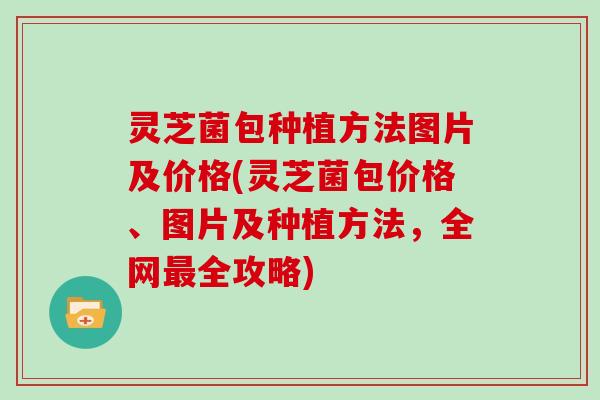 灵芝菌包种植方法图片及价格(灵芝菌包价格、图片及种植方法,全网全攻略) 灵芝菌包种植方法图片及价格(灵芝菌包价格、图片及种植方法,全网全攻略)