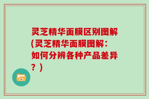 灵芝精华面膜区别图解(灵芝精华面膜图解:如何分辨各种产品差异?) 灵芝精华面膜区别图解(灵芝精华面膜图解:如何分辨各种产品差异?)