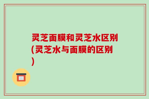 灵芝面膜和灵芝水区别(灵芝水与面膜的区别) 灵芝面膜和灵芝水区别(灵芝水与面膜的区别)