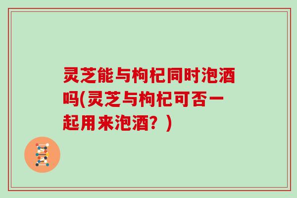 灵芝能与枸杞同时泡酒吗(灵芝与枸杞可否一起用来泡酒？)