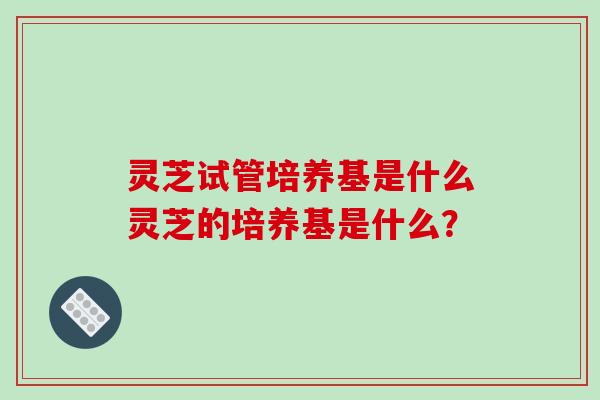灵芝试管培养基是什么灵芝的培养基是什么? 灵芝试管培养基是什么灵芝的培养基是什么?