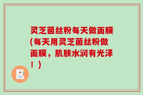 灵芝菌丝粉每天做面膜(每天用灵芝菌丝粉做面膜，肌肤水润有光泽！)