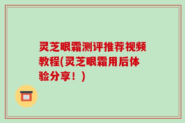 灵芝眼霜测评推荐视频教程(灵芝眼霜用后体验分享!) 灵芝眼霜测评推荐视频教程(灵芝眼霜用后体验分享!)