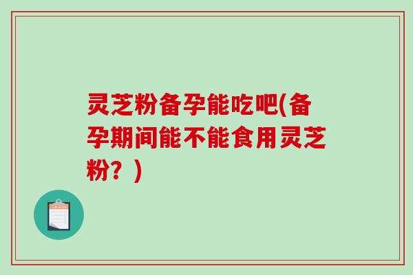 灵芝粉备孕能吃吧(备孕期间能不能食用灵芝粉?) 灵芝粉备孕能吃吧(备孕期间能不能食用灵芝粉?)