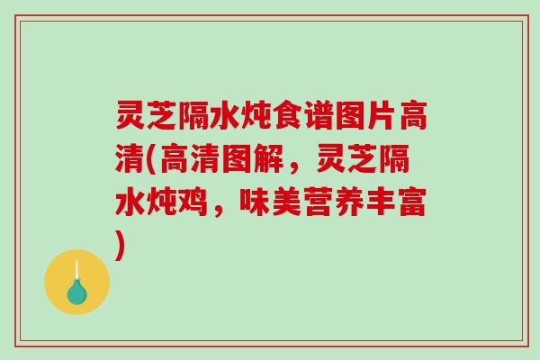 灵芝隔水炖食谱图片高清(高清图解,灵芝隔水炖鸡,味美营养丰富) 灵芝隔水炖食谱图片高清(高清图解,灵芝隔水炖鸡,味美营养丰富)