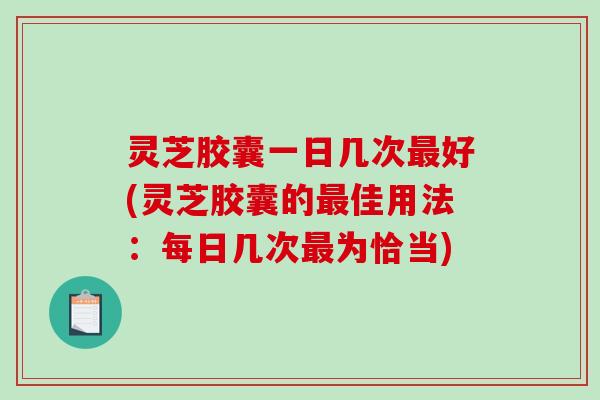 灵芝胶囊一日几次最好(灵芝胶囊的最佳用法：每日几次最为恰当)
