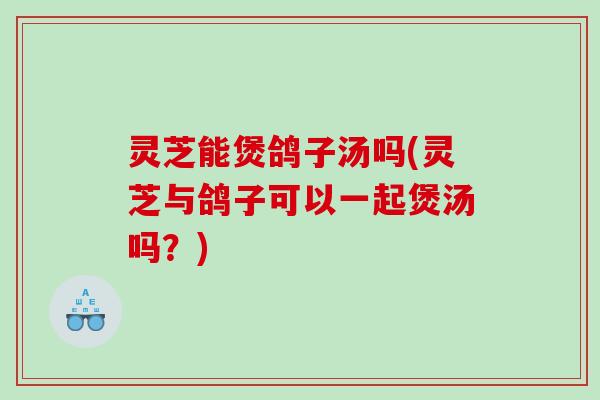 灵芝能煲鸽子汤吗(灵芝与鸽子可以一起煲汤吗？)