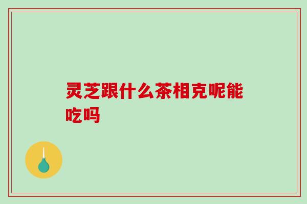 灵芝跟什么茶相克呢能吃吗 灵芝跟什么茶相克呢能吃吗