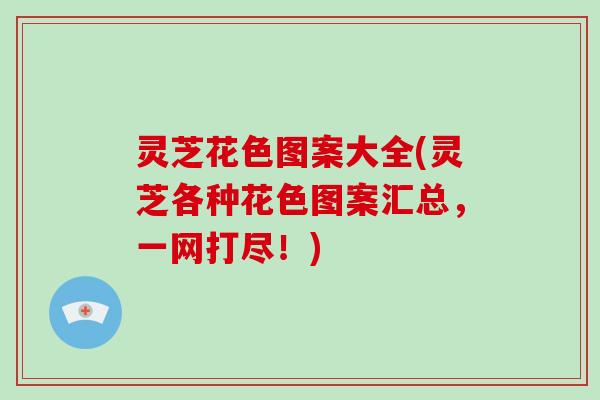 灵芝花色图案大全(灵芝各种花色图案汇总，一网打尽！)