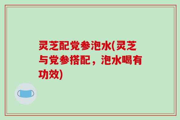 灵芝配党参泡水(灵芝与党参搭配，泡水喝有功效)