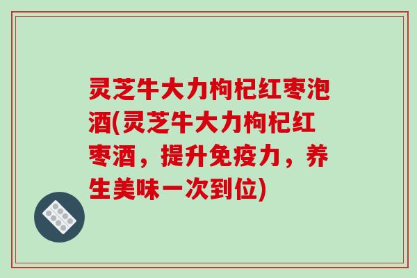 灵芝牛大力枸杞红枣泡酒(灵芝牛大力枸杞红枣酒，提升免疫力，养生美味一次到位)