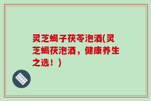 灵芝蝎子茯苓泡酒(灵芝蝎茯泡酒,健康养生之选!) 灵芝蝎子茯苓泡酒(灵芝蝎茯泡酒,健康养生之选!)