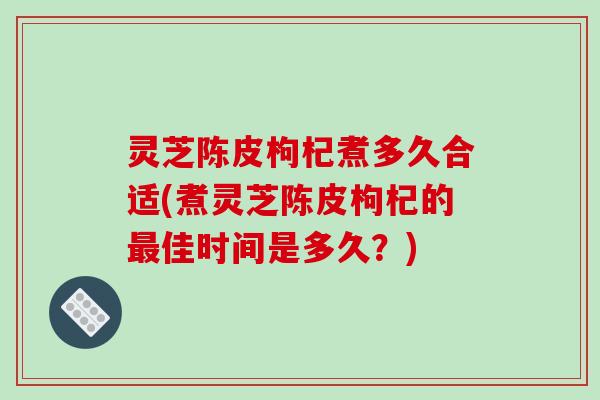 灵芝陈皮枸杞煮多久合适(煮灵芝陈皮枸杞的最佳时间是多久？)