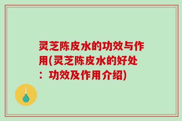 灵芝陈皮水的功效与作用(灵芝陈皮水的好处:功效及作用介绍) 灵芝陈皮水的功效与作用(灵芝陈皮水的好处:功效及作用介绍)