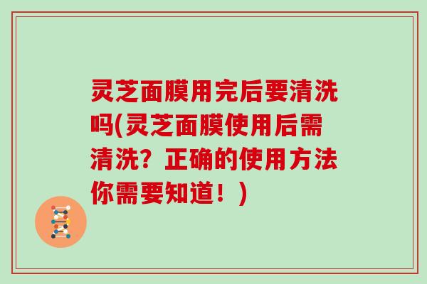 灵芝面膜用完后要清洗吗(灵芝面膜使用后需清洗?正确的使用方法你需要知道!) 灵芝面膜用完后要清洗吗(灵芝面膜使用后需清洗?正确的使用方法你需要知道!)