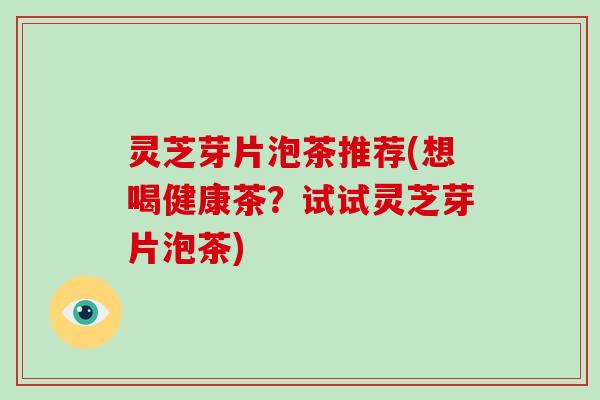灵芝芽片泡茶推荐(想喝健康茶?试试灵芝芽片泡茶) 灵芝芽片泡茶推荐(想喝健康茶?试试灵芝芽片泡茶)
