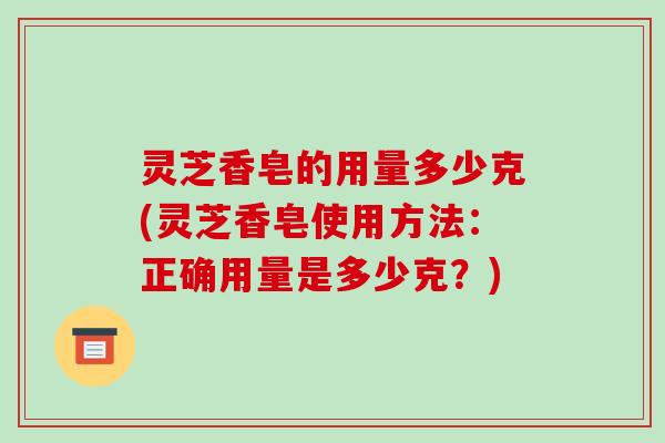 灵芝香皂的用量多少克(灵芝香皂使用方法:正确用量是多少克?) 灵芝香皂的用量多少克(灵芝香皂使用方法:正确用量是多少克?)