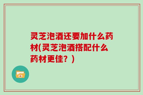 灵芝泡酒还要加什么药材(灵芝泡酒搭配什么药材更佳?) 灵芝泡酒还要加什么药材(灵芝泡酒搭配什么药材更佳?)