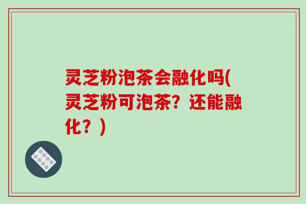 灵芝粉泡茶会融化吗(灵芝粉可泡茶？还能融化？)