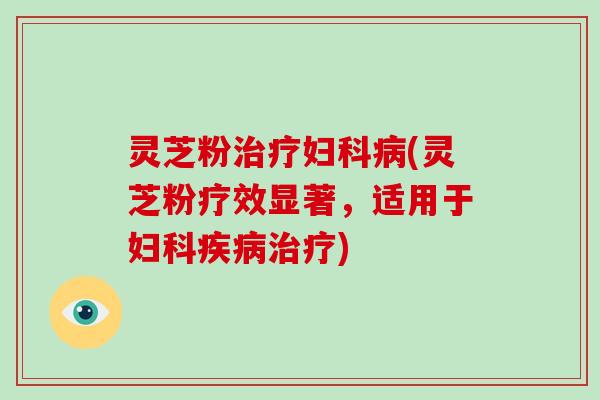 灵芝粉治疗妇科病(灵芝粉疗效显著，适用于妇科疾病治疗)
