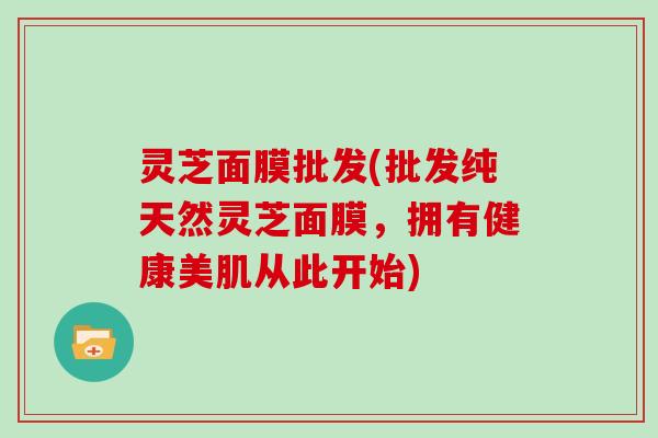 灵芝面膜批发(批发纯天然灵芝面膜，拥有健康美肌从此开始)