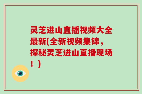 灵芝进山直播视频大全新(全新视频集锦,探秘灵芝进山直播现场!) 灵芝进山直播视频大全新(全新视频集锦,探秘灵芝进山直播现场!)