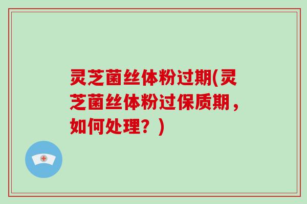灵芝菌丝体粉过期(灵芝菌丝体粉过保质期，如何处理？)