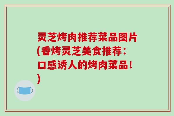 灵芝烤肉推荐菜品图片(香烤灵芝美食推荐：口感诱人的烤肉菜品！)