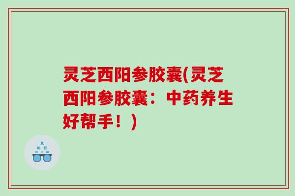 灵芝西阳参胶囊(灵芝西阳参胶囊：中药养生好帮手！)