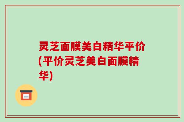 灵芝面膜美白精华平价(平价灵芝美白面膜精华)