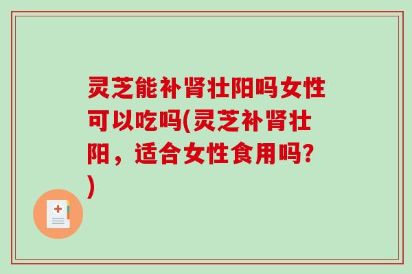 灵芝能补肾壮阳吗女性可以吃吗(灵芝补肾壮阳，适合女性食用吗？)