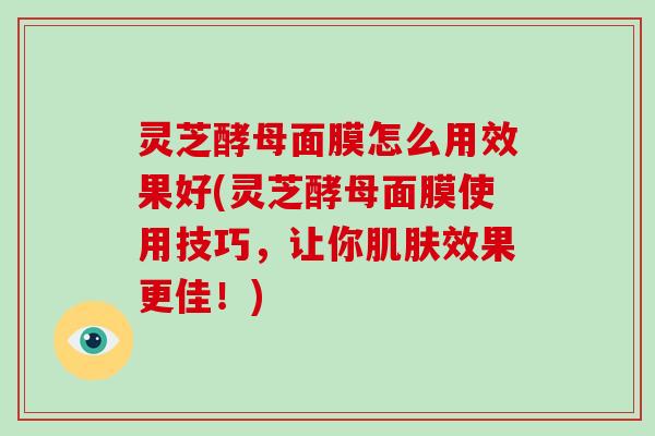 灵芝酵母面膜怎么用效果好(灵芝酵母面膜使用技巧，让你肌肤效果更佳！)