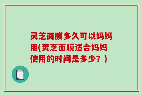 灵芝面膜多久可以妈妈用(灵芝面膜适合妈妈使用的时间是多少?) 灵芝面膜多久可以妈妈用(灵芝面膜适合妈妈使用的时间是多少?)