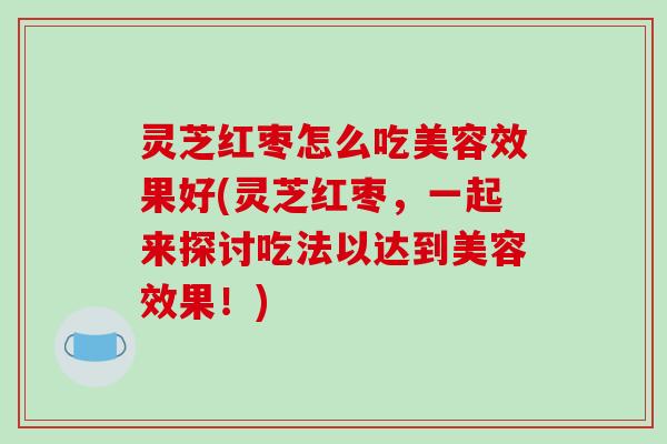 灵芝红枣怎么吃美容效果好(灵芝红枣，一起来探讨吃法以达到美容效果！)