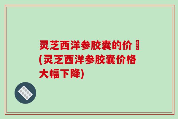灵芝西洋参胶囊的价挌(灵芝西洋参胶囊价格大幅下降)