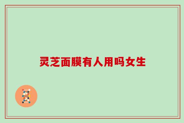 灵芝面膜有人用吗女生 灵芝面膜有人用吗女生