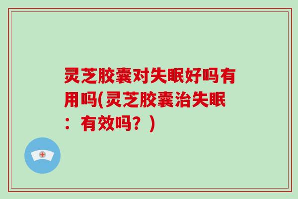 灵芝胶囊对失眠好吗有用吗(灵芝胶囊治失眠：有效吗？)