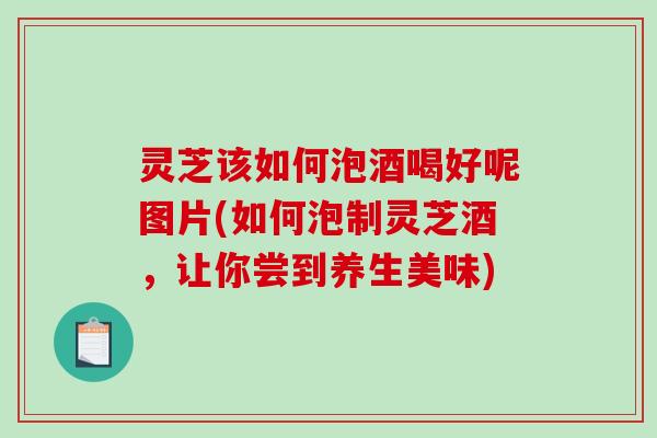 灵芝该如何泡酒喝好呢图片(如何泡制灵芝酒,让你尝到养生美味) 灵芝该如何泡酒喝好呢图片(如何泡制灵芝酒,让你尝到养生美味)