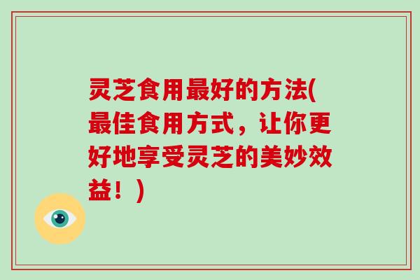 灵芝食用好的方法(佳食用方式,让你更好地享受灵芝的美妙效益!) 灵芝食用好的方法(佳食用方式,让你更好地享受灵芝的美妙效益!)