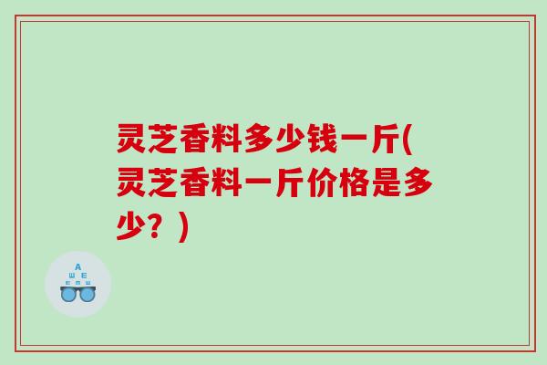 灵芝香料多少钱一斤(灵芝香料一斤价格是多少?) 灵芝香料多少钱一斤(灵芝香料一斤价格是多少?)