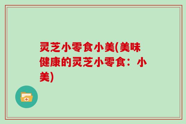 灵芝小零食小美(美味健康的灵芝小零食:小美) 灵芝小零食小美(美味健康的灵芝小零食:小美)