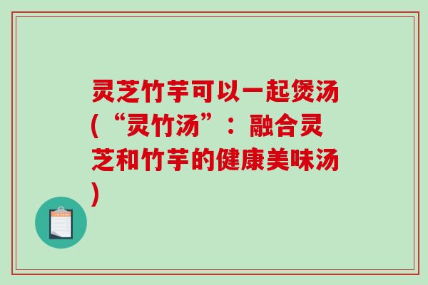 灵芝竹芋可以一起煲汤(“灵竹汤”:融合灵芝和竹芋的健康美味汤) 灵芝竹芋可以一起煲汤(“灵竹汤”:融合灵芝和竹芋的健康美味汤)