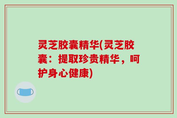 灵芝胶囊精华(灵芝胶囊:提取珍贵精华,呵护身心健康) 灵芝胶囊精华(灵芝胶囊:提取珍贵精华,呵护身心健康)