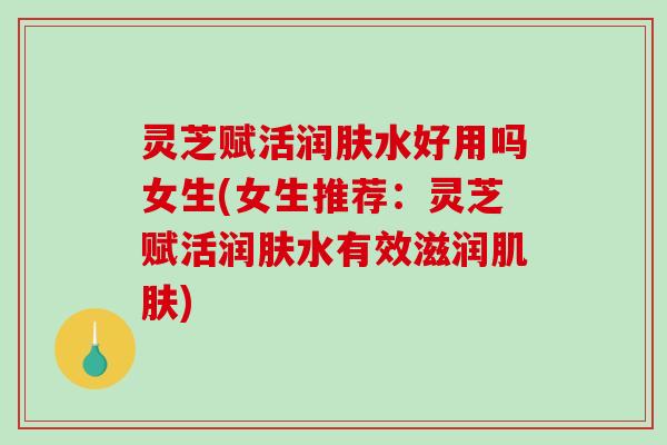 灵芝赋活润肤水好用吗女生(女生推荐：灵芝赋活润肤水有效滋润肌肤)