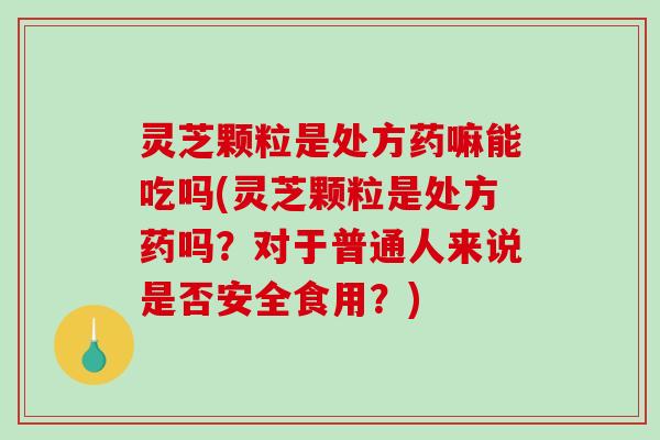 灵芝颗粒是处方药嘛能吃吗(灵芝颗粒是处方药吗？对于普通人来说是否安全食用？)