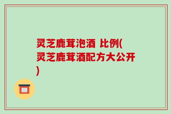 灵芝鹿茸泡酒 比例(灵芝鹿茸酒配方大公开) 灵芝鹿茸泡酒 比例(灵芝鹿茸酒配方大公开)